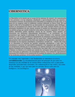 CIBERNETICA<br />La Cibernética es la ciencia que se ocupa de los sistemas de control y de comunicación en las personas y en las máquinas, estudiando y aprovechando todos sus aspectos y mecanismos comunes. El nacimiento de la cibernética se estableció en el año 1942, en la época de un congreso sobre la inhibición cerebral celebrado en Nueva York, del cual surgió la idea de la fecundidad de un intercambio de conocimiento entre fisiólogos y técnicos en mecanismos de control. Cinco años más tarde, Norbert Wiener uno de los principales fundadores de esta ciencia, propuso el nombre de cibernética, derivado de una palabra griega que puede traducirse como piloto, timonel o regulador. Por tanto la palabra cibernética podría significar ciencia de los mandos. Estos mandos son estructuras con elementos especialmente electrónicos y en correlación con los mecanismos que regulan la psicología de los seres vivientes y los sistemas sociales humanos, y a la vez que permiten la organización de máquinas capaces de reaccionar y operar con más precisión y rapidez que los seres vivos, ofrecen posibilidades nuevas para penetrar más exactamente las leyes que regulan la vida general y especialmente la del hombre en sus aspectos psicológicos, económicos, sociales etc.    Dentro del campo de la cibernética se incluyen las grandes máquinas calculadoras y toda clase de mecanismos o procesos de autocontrol semejantes y las máquinas que imitan la vida. Las perspectivas abiertas por la cibernética y la síntesis realizada en la comparación de algunos resultados por la biología y la electrónica, han dado vida a una nueva disciplina, la biónica. La biónica es la ciencia que estudia los: principios de la organización de los seres vivos para su aplicación a las necesidades técnicas. Una realización especialmente interesante de la biónica es la construcción de modelos de materia viva, particularmente de las moléculas proteicas y de los ácidos nucleicos.<br />Un concepto muy importante o casi fundamental en cibernética es el de la retroalimentación. La retroalimentación parte del principio de que todos los elementos de una totalidad de un sistema deben comunicarse entre sí para poder desarrollar interrelaciones coherentes. Sin comunicación no hay orden y sin orden no hay totalidad, lo que rige tanto para los sistemas físicos como para los biológicos y los sociológicos.<br />¿QUE ES LA INFORMATICA? La informática está en nuestras vidas, gran parte de nuestra sociedad se ha desarrollado al amparo de las nuevas tecnologías y debe su éxito en gran parte a esta ciencia. Debido al gran auge que ha supuesto la informática, considero importante clarificar el concepto y posicionarlo en el lugar que le corresponde para evitar confusiones. La informática es la ciencia que se encarga del tratamiento automático de la información. Este tratamiento automático es el que ha propiciado y facilitado la manipulación de grandes volúmenes de datos y la ejecución rápida de cálculos complejos. La acepción anterior es muy amplia y ha llevado a confundir su significado. Manejar un procesador de textos como Word o Writer no se considera informática, sino ofimática. En cambio, diseñar y crear una aplicación para poder realizar tratamiento de textos sí es una tarea informática. Al igual que el conductor de un vehículo no tiene porqué ser mecánico ni lo que realiza se llama mecánica, sino conducción. La informática estudia lo que los programas son capaces de hacer (teoría de la computabilidad), de la eficiencia de los algoritmos que se emplean (complejidad y algorítmica), de la organización y almacenamiento de datos (estructuras de datos, bases de datos) y de la comunicación entre programas, humanos y máquinas (interfaces de usuario, lenguajes de programación, procesadores de lenguajes...), entre otras cosas. En sus inicios, la informática facilitó los trabajos repetitivos y monótonos, especialmente en el área administrativa, debido a la automatización de esos procesos. Hoy en día se va más lejos que eso. <br />Computacion<br />La Computación es la disciplina que busca establecer una base científica para resolver problemas mediante el uso de dispositivos electrónicos y sistemas computacionales.<br />La Computación es el estudio de métodos algorítmicos para representar y transformar la información, incluyendo su teoría, diseño, implementación, aplicación y eficiencia. Las raíces de la computación e informática se extienden profundamente en la matemática y la ingeniería. La matemática imparte el análisis del campo y la ingeniería imparte el diseño.<br />La Computación se define como el conjunto de conocimientos científicos y técnicos (bases teóricas, métodos, metodologías, técnicas, y tecnologías) que hacen posible el procesamiento automático de los datos mediante el uso de computadores, para producir información útil y significativa para el usuario.<br />La Computación e Informática es la ciencia del tratamiento automático de la información mediante un computador (llamado también ordenador o computadora).<br />El concepto fundamental de la Computación es el concepto de ALGORITMO<br />