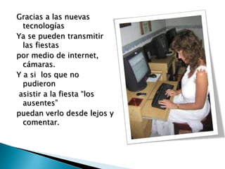 Gracias a las nuevas
  tecnologías
Ya se pueden transmitir
  las fiestas
por medio de internet,
  cámaras.
Y a si los que no
  pudieron
 asistir a la fiesta “los
  ausentes”
puedan verlo desde lejos y
  comentar.
 