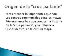 Para entender lo importantes que son
Los centros ceremoniales para los mayas
Primeramente hay que conocer la historia
De la “cruz parlante”, y la influencia
Que tuvo esta, en la cultura maya.
 