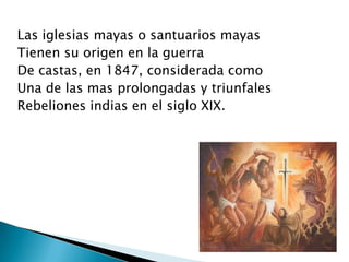 Las iglesias mayas o santuarios mayas
Tienen su origen en la guerra
De castas, en 1847, considerada como
Una de las mas prolongadas y triunfales
Rebeliones indias en el siglo XIX.
 