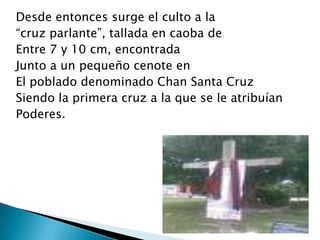 Desde entonces surge el culto a la
“cruz parlante”, tallada en caoba de
Entre 7 y 10 cm, encontrada
Junto a un pequeño cenote en
El poblado denominado Chan Santa Cruz
Siendo la primera cruz a la que se le atribuían
Poderes.
 