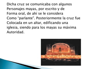 Dicha cruz se comunicaba con algunos
Personajes mayas, por escrito y de
Forma oral, de ahí se le considera
Como “parlante". Posteriormente la cruz fue
Colocada en un altar, edificando una
iglesia, siendo para los mayas su máxima
Autoridad.
 