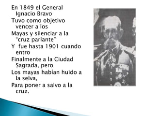 En 1849 el General
  Ignacio Bravo
Tuvo como objetivo
  vencer a los
Mayas y silenciar a la
  “cruz parlante”
Y fue hasta 1901 cuando
  entro
Finalmente a la Ciudad
  Sagrada, pero
Los mayas habían huido a
  la selva,
Para poner a salvo a la
  cruz.
 