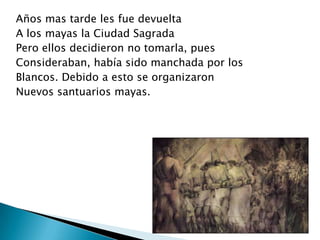 Años mas tarde les fue devuelta
A los mayas la Ciudad Sagrada
Pero ellos decidieron no tomarla, pues
Consideraban, había sido manchada por los
Blancos. Debido a esto se organizaron
Nuevos santuarios mayas.
 