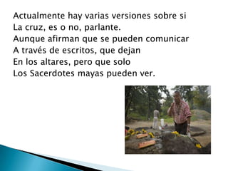 Actualmente hay varias versiones sobre si
La cruz, es o no, parlante.
Aunque afirman que se pueden comunicar
A través de escritos, que dejan
En los altares, pero que solo
Los Sacerdotes mayas pueden ver.
 
