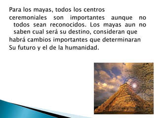 Para los mayas, todos los centros
ceremoniales son importantes aunque no
 todos sean reconocidos. Los mayas aun no
 saben cual será su destino, consideran que
habrá cambios importantes que determinaran
Su futuro y el de la humanidad.
 