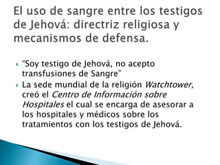    “Soy testigo de Jehová, no acepto
    transfusiones de Sangre”
   La sede mundial de la religión Watchtower,
    creó el Centro de Información sobre
    Hospitales el cual se encarga de asesorar a
    los hospitales y médicos sobre los
    tratamientos con los testigos de Jehová.
 