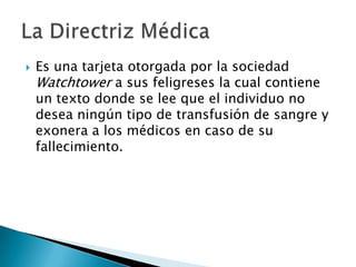    Es una tarjeta otorgada por la sociedad
    Watchtower a sus feligreses la cual contiene
    un texto donde se lee que el individuo no
    desea ningún tipo de transfusión de sangre y
    exonera a los médicos en caso de su
    fallecimiento.
 