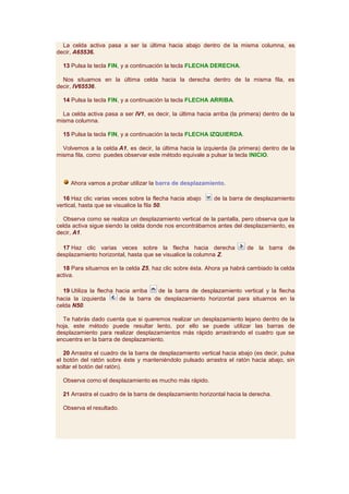 La celda activa pasa a ser la última hacia abajo dentro de la misma columna, es
decir, A65536.

  13 Pulsa la tecla FIN, y a continuación la tecla FLECHA DERECHA.

  Nos situamos en la última celda hacia la derecha dentro de la misma fila, es
decir, IV65536.

  14 Pulsa la tecla FIN, y a continuación la tecla FLECHA ARRIBA.

  La celda activa pasa a ser IV1, es decir, la última hacia arriba (la primera) dentro de la
misma columna.

  15 Pulsa la tecla FIN, y a continuación la tecla FLECHA IZQUIERDA.

  Volvemos a la celda A1, es decir, la última hacia la izquierda (la primera) dentro de la
misma fila, como puedes observar este método equivale a pulsar la tecla INICIO.



     Ahora vamos a probar utilizar la barra de desplazamiento.

  16 Haz clic varias veces sobre la flecha hacia abajo      de la barra de desplazamiento
vertical, hasta que se visualice la fila 50.

  Observa como se realiza un desplazamiento vertical de la pantalla, pero observa que la
celda activa sigue siendo la celda donde nos encontrábamos antes del desplazamiento, es
decir, A1.

  17 Haz clic varias veces sobre la flecha hacia derecha                 de la barra de
desplazamiento horizontal, hasta que se visualice la columna Z.

  18 Para situarnos en la celda Z5, haz clic sobre ésta. Ahora ya habrá cambiado la celda
activa.

  19 Utiliza la flecha hacia arriba  de la barra de desplazamiento vertical y la flecha
hacia la izquierda      de la barra de desplazamiento horizontal para situarnos en la
celda N50.

  Te habrás dado cuenta que si queremos realizar un desplazamiento lejano dentro de la
hoja, este método puede resultar lento, por ello se puede utilizar las barras de
desplazamiento para realizar desplazamientos más rápido arrastrando el cuadro que se
encuentra en la barra de desplazamiento.

   20 Arrastra el cuadro de la barra de desplazamiento vertical hacia abajo (es decir, pulsa
el botón del ratón sobre éste y manteniéndolo pulsado arrastra el ratón hacia abajo, sin
soltar el botón del ratón).

  Observa como el desplazamiento es mucho más rápido.

  21 Arrastra el cuadro de la barra de desplazamiento horizontal hacia la derecha.

  Observa el resultado.
 