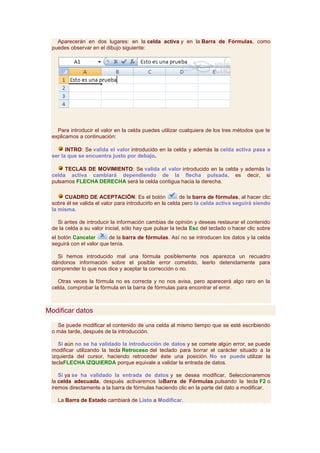 Aparecerán en dos lugares: en la celda activa y en la Barra de Fórmulas, como
 puedes observar en el dibujo siguiente:




   Para introducir el valor en la celda puedes utilizar cualquiera de los tres métodos que te
 explicamos a continuación:

       INTRO: Se valida el valor introducido en la celda y además la celda activa pasa a
 ser la que se encuentra justo por debajo.

      TECLAS DE MOVIMIENTO: Se valida el valor introducido en la celda y además la
 celda activa cambiará dependiendo de la flecha pulsada, es decir, si
 pulsamos FLECHA DERECHA será la celda contigua hacia la derecha.

      CUADRO DE ACEPTACIÓN: Es el botón                   de la barra de fórmulas, al hacer clic
 sobre él se valida el valor para introducirlo en la celda pero la celda activa seguirá siendo
 la misma.

   Si antes de introducir la información cambias de opinión y deseas restaurar el contenido
 de la celda a su valor inicial, sólo hay que pulsar la tecla Esc del teclado o hacer clic sobre
 el botón Cancelar       de la barra de fórmulas. Así no se introducen los datos y la celda
 seguirá con el valor que tenía.

   Si hemos introducido mal una fórmula posiblemente nos aparezca un recuadro
 dándonos información sobre el posible error cometido, leerlo detenidamente para
 comprender lo que nos dice y aceptar la corrección o no.

   Otras veces la fórmula no es correcta y no nos avisa, pero aparecerá algo raro en la
 celda, comprobar la fórmula en la barra de fórmulas para encontrar el error.



Modificar datos

   Se puede modificar el contenido de una celda al mismo tiempo que se esté escribiendo
 o más tarde, después de la introducción.

    Si aún no se ha validado la introducción de datos y se comete algún error, se puede
 modificar utilizando la tecla Retroceso del teclado para borrar el carácter situado a la
 izquierda del cursor, haciendo retroceder éste una posición. No se puede utilizar la
 teclaFLECHA IZQUIERDA porque equivale a validar la entrada de datos.

    Si ya se ha validado la entrada de datos y se desea modificar, Seleccionaremos
 la celda adecuada, después activaremos laBarra de Fórmulas pulsando la tecla F2 o
 iremos directamente a la barra de fórmulas haciendo clic en la parte del dato a modificar.

   La Barra de Estado cambiará de Listo a Modificar.
 