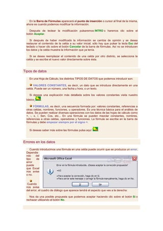 En la Barra de Fórmulas aparecerá el punto de inserción o cursor al final de la misma,
 ahora es cuando podemos modificar la información.

   Después de teclear la modificación pulsaremos INTRO o haremos clic sobre el
 botón Aceptar.

    Si después de haber modificado la información se cambia de opinión y se desea
 restaurar el contenido de la celda a su valor inicial, sólo hay que pulsar la tecla Esc del
 teclado o hacer clic sobre el botón Cancelar de la barra de fórmulas. Así no se introducen
 los datos y la celda muestra la información que ya tenía.

   Si se desea reemplazar el contenido de una celda por otro distinto, se selecciona la
 celda y se escribe el nuevo valor directamente sobre ésta.



Tipos de datos

   En una Hoja de Cálculo, los distintos TIPOS DE DATOS que podemos introducir son:

      VALORES CONSTANTES, es decir, un dato que se introduce directamente en una
 celda. Puede ser un número, una fecha u hora, o un texto.

   Si deseas una explicación más detallada sobre los valores constantes visita nuestro
 básico     .

       FÓRMULAS, es decir, una secuencia formada por: valores constantes, referencias a
 otras celdas, nombres, funciones, u operadores. Es una técnica básica para el análisis de
 datos. Se pueden realizar diversas operaciones con los datos de las hojas de cálculo como
 +, -, x, /, Sen, Cos, etc... En una fórmula se pueden mezclar constantes, nombres,
 referencias a otras celdas, operadores y funciones. La fórmula se escribe en la barra de
 fórmulas y debe empezar siempre por el signo =.

   Si deseas saber más sobre las fórmulas pulsa aquí       .



Errores en los datos

    Cuando introducimos una fórmula en una celda puede ocurrir que se produzca un error.
 Dependie
 ndo    del
 tipo   de
 error
 puede
 que Excel
 nos avise
 o no.


 Cuando
 nos avisa
 del error, el cuadro de diálogo que aparece tendrá el aspecto que ves a la derecha:

   Nos da una posible propuesta que podemos aceptar haciendo clic sobre el botón Sí o
 rechazar utilizando el botón No.
 
