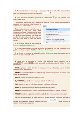 Podemos detectar un error sin que nos avise cuando aparece la celda con un símbolo

en la esquina superior izquierda tal como esto:            .

  Al hacer clic sobre el símbolo aparecerá un cuadro como          que nos permitirá saber
más sobre el error.

  Dependiendo del tipo de error, al hacer clic sobre el cuadro anterior se mostrará un
cuadro u otro, siendo el más frecuente el
que aparece a continuación:

   Este cuadro nos dice que la fórmula es
incoherente y nos deja elegir entre
diferentes opciones. Posiblemente el error
sea simplemente que la fórmula de la celda
no tiene el mismo aspecto que todas las
demás fórmulas adyacente (por ejemplo,
ésta sea una resta y todas las demás
sumas).

   Si no sabemos qué hacer, disponemos de
la opción Ayuda sobre este error.

  Si lo que queremos es comprobar la fórmula para saber si hay que modificarla o no
podríamos utilizar la opción Modificar en la barra de fórmulas.

  Si la fórmula es correcta, se utilizará la opción Omitir error para que desaparezca el
símbolo de la esquina de la celda.



     Puede que al introducir la fórmula nos aparezca como contenido de la
celda #TEXTO , siendo TEXTO un valor que puede cambiar dependiendo del tipo de error.
Por ejemplo:

  ##### se produce cuando el ancho de una columna no es suficiente o cuando se utiliza
una fecha o una hora negativa.

  #¡NUM! cuando se ha introducido un tipo de argumento o de operando incorrecto, como
puede ser sumar textos.

  #¡DIV/0! cuando se divide un número por cero.

  #¿NOMBRE? cuando Excel no reconoce el texto de la fórmula.

  #N/A cuando un valor no está disponible para una función o fórmula.

  #¡REF! se produce cuando una referencia de celda no es válida.

  #¡NUM! cuando se escriben valores numéricos no válidos en una fórmula o función.

  #¡NULO! cuando se especifica una intersección de dos áreas que no se intersectan.

  También en estos casos, la celda, como en el caso anterior, contendrá además un

símbolo en la esquina superior izquierda tal como:                      . Este símbolo se
utilizará como hemos visto antes.
 