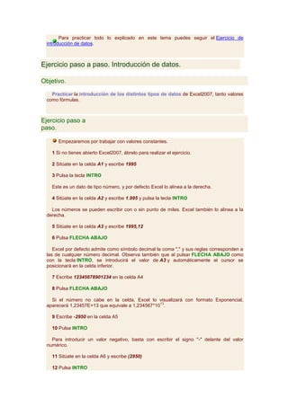 Para practicar todo lo explicado en este tema puedes seguir el Ejercicio de
 introducción de datos.



Ejercicio paso a paso. Introducción de datos.

Objetivo.

   Practicar la introducción de los distintos tipos de datos de Excel2007, tanto valores
 como fórmulas.



Ejercicio paso a
paso.

      Empezaremos por trabajar con valores constantes.

   1 Si no tienes abierto Excel2007, ábrelo para realizar el ejercicio.

   2 Sitúate en la celda A1 y escribe 1995

   3 Pulsa la tecla INTRO

   Este es un dato de tipo número, y por defecto Excel lo alinea a la derecha.

   4 Sitúate en la celda A2 y escribe 1.995 y pulsa la tecla INTRO

   Los números se pueden escribir con o sin punto de miles. Excel también lo alinea a la
 derecha.

   5 Sitúate en la celda A3 y escribe 1995,12

   6 Pulsa FLECHA ABAJO

    Excel por defecto admite como símbolo decimal la coma "," y sus reglas corresponden a
 las de cualquier número decimal. Observa también que al pulsar FLECHA ABAJO como
 con la tecla INTRO, se introducirá el valor de A3 y automáticamente el cursor se
 posicionará en la celda inferior.

   7 Escribe 12345678901234 en la celda A4

   8 Pulsa FLECHA ABAJO

   Si el número no cabe en la celda, Excel lo visualizará con formato Exponencial,
                                                 13
 aparecerá 1,23457E+13 que equivale a 1,234567*10 .

   9 Escribe -2950 en la celda A5

   10 Pulsa INTRO

   Para introducir un valor negativo, basta con escribir el signo "-" delante del valor
 numérico.

   11 Sitúate en la celda A6 y escribe (2950)

   12 Pulsa INTRO
 