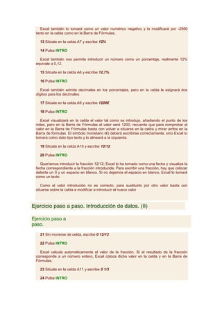 Excel también lo tomará como un valor numérico negativo y lo modificará por -2950
 tanto en la celda como en la Barra de Fórmulas.

   13 Sitúate en la celda A7 y escribe 12%

   14 Pulsa INTRO

   Excel también nos permite introducir un número como un porcentaje, realmente 12%
 equivale a 0,12.

   15 Sitúate en la celda A8 y escribe 12,7%

   16 Pulsa INTRO

    Excel también admite decimales en los porcentajes, pero en la celda le asignará dos
 dígitos para los decimales.

   17 Sitúate en la celda A9 y escribe 1200€

   18 Pulsa INTRO

   Excel visualizará en la celda el valor tal como se introdujo, añadiendo el punto de los
 miles, pero en la Barra de Fórmulas el valor será 1200, recuerda que para comprobar el
 valor en la Barra de Fórmulas basta con volver a situarse en la celda y mirar arriba en la
 Barra de fórmulas. El símbolo monetario (€) deberá escribirse correctamente, sino Excel lo
 tomará como dato tipo texto y lo alineará a la izquierda.

   19 Sitúate en la celda A10 y escribe 12/12

   20 Pulsa INTRO

    Queríamos introducir la fracción 12/12; Excel lo ha tomado como una fecha y visualiza la
 fecha correspondiente a la fracción introducida. Para escribir una fracción, hay que colocar
 delante un 0 y un espacio en blanco. Si no dejamos el espacio en blanco, Excel lo tomará
 como un texto.

    Como el valor introducido no es correcto, para sustituirlo por otro valor basta con
 situarse sobre la celda a modificar e introducir el nuevo valor



Ejercicio paso a paso. Introducción de datos. (II)

Ejercicio paso a
paso.

   21 Sin moverse de celda, escribe 0 12/12

   22 Pulsa INTRO

   Excel calcula automáticamente el valor de la fracción. Si el resultado de la fracción
 corresponde a un número entero, Excel coloca dicho valor en la celda y en la Barra de
 Fórmulas.

   23 Sitúate en la celda A11 y escribe 0 1/3

   24 Pulsa INTRO
 
