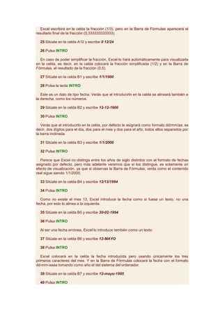Excel escribirá en la celda la fracción (1/3), pero en la Barra de Fórmulas aparecerá el
resultado final de la fracción (0,333333333333).

  25 Sitúate en la celda A12 y escribe 0 12/24

  26 Pulsa INTRO

  En caso de poder simplificar la fracción, Excel lo hará automáticamente para visualizarla
en la celda, es decir, en la celda colocará la fracción simplificada (1/2) y en la Barra de
Fórmulas, el resultado de la fracción (0,5).

  27 Sitúate en la celda B1 y escribe 1/1/1900

  28 Pulsa la tecla INTRO

   Este es un dato de tipo fecha. Verás que al introducirlo en la celda se alineará también a
la derecha, como los números.

  29 Sitúate en la celda B2 y escribe 12-12-1900

  30 Pulsa INTRO

   Verás que al introducirlo en la celda, por defecto le asignará como formato dd/mm/aa, es
decir, dos dígitos para el día, dos para el mes y dos para el año, todos ellos separados por
la barra inclinada.

  31 Sitúate en la celda B3 y escribe 1/1/2000

  32 Pulsa INTRO

   Parece que Excel no distinga entre los años de siglo distintos con el formato de fechas
asignado por defecto, pero más adelante veremos que sí los distingue, es solamente un
efecto de visualización, ya que si observas la Barra de Fórmulas, verás como el contenido
real sigue siendo 1/1/2000.

  33 Sitúate en la celda B4 y escribe 12/13/1994

  34 Pulsa INTRO

   Como no existe el mes 13, Excel introduce la fecha como si fuese un texto, no una
fecha, por esto lo alinea a la izquierda.

  35 Sitúate en la celda B5 y escribe 30-02-1994

  36 Pulsa INTRO

  Al ser una fecha errónea, Excel lo introduce también como un texto.

  37 Sitúate en la celda B6 y escribe 12-MAYO

  38 Pulsa INTRO

   Excel colocará en la celda la fecha introducida pero usando únicamente los tres
primeros caracteres del mes. Y en la Barra de Fórmulas colocará la fecha con el formato
dd-mm-aaaa tomando como año el del sistema del ordenador.

  39 Sitúate en la celda B7 y escribe 12-mayo-1995

  40 Pulsa INTRO
 