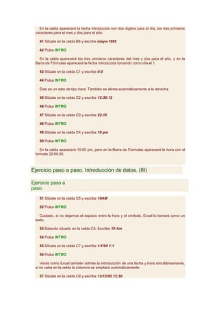 En la celda aparecerá la fecha introducida con dos dígitos para el día, los tres primeros
 caracteres para el mes y dos para el año.

   41 Sitúate en la celda B8 y escribe mayo-1995

   42 Pulsa INTRO

   En la celda aparecerá los tres primeros caracteres del mes y dos para el año, y en la
 Barra de Fórmulas aparecerá la fecha introducida tomando como día el 1.

   43 Sitúate en la celda C1 y escribe 0:0

   44 Pulsa INTRO

   Este es un dato de tipo hora. También se alinea automáticamente a la derecha.

   45 Sitúate en la celda C2 y escribe 12:30:12

   46 Pulsa INTRO

   47 Sitúate en la celda C3 y escribe 22:12

   48 Pulsa INTRO

   49 Sitúate en la celda C4 y escribe 10 pm

   50 Pulsa INTRO

    En la celda aparecerá 10:00 pm, pero en la Barra de Fórmulas aparecerá la hora con el
 formato 22:00:00.



Ejercicio paso a paso. Introducción de datos. (III)

Ejercicio paso a
paso.

   51 Sitúate en la celda C5 y escribe 10AM

   52 Pulsa INTRO

    Cuidado, si no dejamos el espacio entre la hora y el símbolo, Excel lo tomará como un
 texto.

   53 Estando situado en la celda C5, Escribe 10 Am

   54 Pulsa INTRO

   55 Sitúate en la celda C7 y escribe 1/1/95 1:1

   56 Pulsa INTRO

    Verás como Excel también admite la introducción de una fecha y hora simultáneamente,
 si no cabe en la celda la columna se ampliará automáticamente.

   57 Sitúate en la celda C8 y escribe 12/12/95 12:30
 