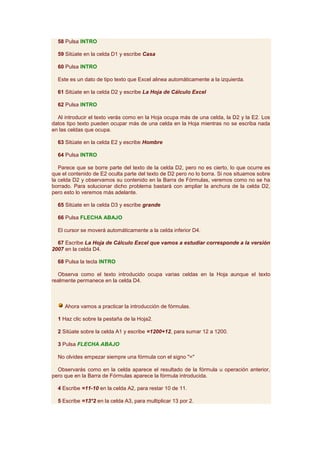 58 Pulsa INTRO

  59 Sitúate en la celda D1 y escribe Casa

  60 Pulsa INTRO

  Este es un dato de tipo texto que Excel alinea automáticamente a la izquierda.

  61 Sitúate en la celda D2 y escribe La Hoja de Cálculo Excel

  62 Pulsa INTRO

  Al introducir el texto verás como en la Hoja ocupa más de una celda, la D2 y la E2. Los
datos tipo texto pueden ocupar más de una celda en la Hoja mientras no se escriba nada
en las celdas que ocupa.

  63 Sitúate en la celda E2 y escribe Hombre

  64 Pulsa INTRO

   Parece que se borre parte del texto de la celda D2, pero no es cierto, lo que ocurre es
que el contenido de E2 oculta parte del texto de D2 pero no lo borra. Si nos situamos sobre
la celda D2 y observamos su contenido en la Barra de Fórmulas, veremos como no se ha
borrado. Para solucionar dicho problema bastará con ampliar la anchura de la celda D2,
pero esto lo veremos más adelante.

  65 Sitúate en la celda D3 y escribe grande

  66 Pulsa FLECHA ABAJO

  El cursor se moverá automáticamente a la celda inferior D4.

  67 Escribe La Hoja de Cálculo Excel que vamos a estudiar corresponde a la versión
2007 en la celda D4.

  68 Pulsa la tecla INTRO

  Observa como el texto introducido ocupa varias celdas en la Hoja aunque el texto
realmente permanece en la celda D4.



     Ahora vamos a practicar la introducción de fórmulas.

  1 Haz clic sobre la pestaña de la Hoja2.

  2 Sitúate sobre la celda A1 y escribe =1200+12, para sumar 12 a 1200.

  3 Pulsa FLECHA ABAJO

  No olvides empezar siempre una fórmula con el signo "="

  Observarás como en la celda aparece el resultado de la fórmula u operación anterior,
pero que en la Barra de Fórmulas aparece la fórmula introducida.

  4 Escribe =11-10 en la celda A2, para restar 10 de 11.

  5 Escribe =13*2 en la celda A3, para multiplicar 13 por 2.
 