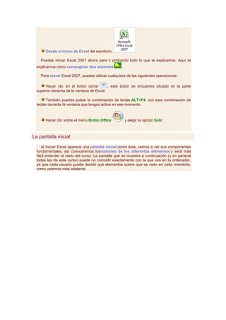 Desde el icono de Excel del escritorio.

    Puedes iniciar Excel 2007 ahora para ir probando todo lo que te explicamos. Aquí te
  explicamos cómo compaginar dos sesiones          .

    Para cerrar Excel 2007, puedes utilizar cualquiera de las siguientes operaciones:

       Hacer clic en el botón cerrar       , este botón se encuentra situado en la parte
  superior derecha de la ventana de Excel.

        También puedes pulsar la combinación de teclas ALT+F4, con esta combinación de
  teclas cerrarás la ventana que tengas activa en ese momento.



       Hacer clic sobre el menú Botón Office           y elegir la opción Salir.



La pantalla inicial

     Al iniciar Excel aparece una pantalla inicial como ésta, vamos a ver sus componentes
  fundamentales, así conoceremos losnombres de los diferentes elementos y será más
  fácil entender el resto del curso. La pantalla que se muestra a continuación (y en general
  todas las de este curso) puede no coincidir exactamente con la que ves en tu ordenador,
  ya que cada usuario puede decidir qué elementos quiere que se vean en cada momento,
  como veremos más adelante.
 