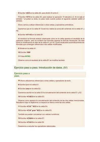 6 Escribe =24/2 en la celda A4, para dividir 24 entre 2.

   7 Escribe =10^2 en la celda A5, para realizar la operación 10 elevado a 2. Si no sale el
 símbolo ^ al pulsar su tecla, no pasa nada cuando pulses el siguiente carácter saldrá el
 símbolo.

   Ahora vamos a utilizar referencias o otras celdas y operadores aritméticos.

   Queremos que en la celda B1 Excel nos realice la suma del contenido de la celda A1 y
 A2.

   8 Escribe =A1+A2 en la celda B1.

    Al introducir la fórmula anterior observarás como en la celda aparece el resultado de la
 operación anterior, pero en la Barra de Fórmulas aparece la fórmula introducida. De esta
 forma si modificamos el valor de la celda A1 y/o A2, Excel recalculará automáticamente las
 fórmulas que contengan referencias a las celdas modificadas.

   9 Sitúate en la celda A1.

   10 Escribe 1000

   11 Pulsa INTRO

   Observa como el resultado de la celda B1 se modifica también.



Ejercicio paso a paso. Introducción de datos. (IV)

Ejercicio paso a
paso.

      Ahora utilizaremos referencias a otras celdas y operadores de texto.

   8 Escribe La en la celda E1.

   9 Escribe casa en la celda E2.

   Queremos escribir en la celda E3 la concatenación del contenido de la celda E1 y E2.

   10 Escribe =C1&C2 en la celda E3.

   Observa como aparece la concatenación del contenido de las dos celdas mencionadas.
 Resultaría mejor si dejáramos un espacio en blanco entre las dos celdas.

   11 Escribe =C1&" "&C2 en la celda E4.

   12 Escribe =C1&" gran "&C2 en la celda E5.

   También se pueden concatenar con valores numéricos.

   13 Escribe =C2&A4 en la celda E7.

   14 Escribe =C1&12 en la celda E8.

   Pasaremos a estudiar los operadores relacionales.
 