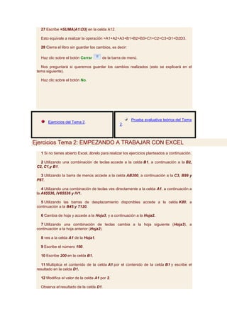 27 Escribe =SUMA(A1:D3) en la celda A12.

   Esto equivale a realizar la operación =A1+A2+A3+B1+B2+B3+C1+C2+C3+D1+D2D3.

   28 Cierra el libro sin guardar los cambios, es decir:

   Haz clic sobre el botón Cerrar       de la barra de menú.

   Nos preguntará si queremos guardar los cambios realizados (esto se explicará en el
 tema siguiente).

   Haz clic sobre el botón No.




                                                           Prueba evaluativa teórica del Tema
       Ejercicios del Tema 2.
                                                   2.



Ejercicios Tema 2: EMPEZANDO A TRABAJAR CON EXCEL
   1 Si no tienes abierto Excel, ábrelo para realizar los ejercicios planteados a continuación.

   2 Utilizando una combinación de teclas accede a la celda B1, a continuación a la B2,
 C2, C1,y B1.

   3 Utilizando la barra de menús accede a la celda AB200, a continuación a la C3, B99 y
 P87.

    4 Utilizando una combinación de teclas ves directamente a la celda A1, a continuación a
 la A65536, IV65536 y IV1.

   5 Utilizando las barras de desplazamiento disponibles accede a la celda K80, a
 continuación a la B45 y T120.

   6 Cambia de hoja y accede a la Hoja3, y a continuación a la Hoja2.

   7 Utilizando una combinación de teclas cambia a la hoja siguiente (Hoja3), a
 continuación a la hoja anterior (Hoja2).

   8 ves a la celda A1 de la Hoja1.

   9 Escribe el número 100.

   10 Escribe 200 en la celda B1.

   11 Multiplica el contenido de la celda A1 por el contenido de la celda B1 y escribe el
 resultado en la celda D1.

   12 Modifica el valor de la celda A1 por 2.

   Observa el resultado de la celda D1.
 