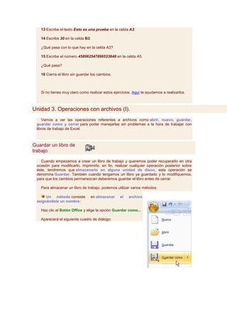 13 Escribe el texto Esto es una prueba en la celda A3.

   14 Escribe 30 en la celda B3.

   ¿Qué pasa con lo que hay en la celda A3?

   15 Escribe el número 458962547896523648 en la celda A5.

   ¿Qué pasa?

   16 Cierra el libro sin guardar los cambios.



   Si no tienes muy claro como realizar estos ejercicios. Aquí te ayudamos a realizarlos.



Unidad 3. Operaciones con archivos (I).
    Vamos a ver las operaciones referentes a archivos como abrir, nuevo, guardar,
 guardar como y cerrar para poder manejarlas sin problemas a la hora de trabajar con
 libros de trabajo de Excel.



Guardar un libro de
trabajo

   Cuando empezamos a crear un libro de trabajo y queremos poder recuperarlo en otra
 ocasión para modificarlo, imprimirlo, en fin, realizar cualquier operación posterior sobre
 éste, tendremos que almacenarlo en alguna unidad de disco, esta operación se
 denomina Guardar. También cuando tengamos un libro ya guardado y lo modifiquemos,
 para que los cambios permanezcan deberemos guardar el libro antes de cerrar.

   Para almacenar un libro de trabajo, podemos utilizar varios métodos.

      Un método consiste         en almacenar     el   archivo
 asignándole un nombre:

   Haz clic el Botón Office y elige la opción Guardar como...

   Aparecerá el siguiente cuadro de diálogo:
 