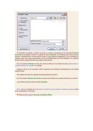 Si el fichero ya existía, es decir ya tenía un nombre, aparecerá en el recuadro Nombre
de archivo su antiguo nombre, si pulsas el botón Guardar, sin indicarle una nueva ruta de
archivo, modificaremos el documento sobre el cual estamos trabajando. Por el contrario si
quieres crear otro nuevo documento con las modificaciones que has realizado, sin cambiar
el documento original tendrás que seguir estos pasos:

  En el recuadro Guardar en haz clic sobre la flecha de la derecha para seleccionar la
unidad donde vas a grabar tu trabajo.

  Observa como en el recuadro inferior aparecen las distintas subcarpetas de la unidad
seleccionada.

  Haz doble clic sobre la carpeta donde guardarás el archivo.

  En el recuadro Nombre de archivo, escribe el nombre que quieres ponerle a tu archivo.

  y por último haz clic sobre el botón Guardar.



  Otro método consiste en almacenar el archivo con el mismo nombre que tenía antes
de la modificación. Para ello:

     Selecciona la opción Guardar del Botón Office.
 