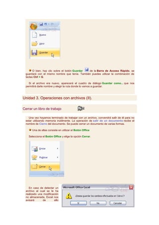 O bien, haz clic sobre el botón Guardar de la Barra de Acceso Rápido, se
  guardará con el mismo nombre que tenía. También puedes utilizar la combinación de
  teclas Ctrl + G.

    Si el archivo era nuevo, aparecerá el cuadro de diálogo Guardar como... que nos
  permitirá darle nombre y elegir la ruta donde lo vamos a guardar.



Unidad 3. Operaciones con archivos (II).

Cerrar un libro de trabajo

    Una vez hayamos terminado de trabajar con un archivo, convendrá salir de él para no
  estar utilizando memoria inútilmente. La operación de salir de un documento recibe el
  nombre de Cierre del documento. Se puede cerrar un documento de varias formas.

       Una de ellas consiste en utilizar el Botón Office

    Selecciona el Botón Office y elige la opción Cerrar.




    En caso de detectar un
  archivo al cual se le ha
  realizado una modificación
  no almacenada, Excel nos
  avisará      de        ello
 