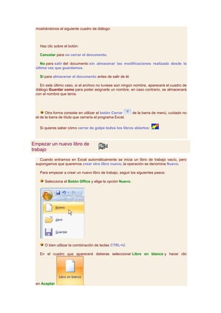 mostrándonos el siguiente cuadro de diálogo:



   Haz clic sobre el botón:

   Cancelar para no cerrar el documento.

    No para salir del documento sin almacenar las modificaciones realizada desde la
 última vez que guardamos.

   Sí para almacenar el documento antes de salir de él.

    En este último caso, si el archivo no tuviese aún ningún nombre, aparecerá el cuadro de
 diálogo Guardar como para poder asignarle un nombre, en caso contrario, se almacenará
 con el nombre que tenía.




       Otra forma consiste en utilizar el botón Cerrar      de la barra de menú, cuidado no
 el de la barra de título que cerraría el programa Excel.

   Si quieres saber cómo cerrar de golpe todos los libros abiertos:        .



Empezar un nuevo libro de
trabajo

   Cuando entramos en Excel automáticamente se inicia un libro de trabajo vacío, pero
 supongamos que queremos crear otro libro nuevo, la operación se denomina Nuevo.

   Para empezar a crear un nuevo libro de trabajo, seguir los siguientes pasos:

      Selecciona el Botón Office y elige la opción Nuevo.




      O bien utilizar la combinación de teclas CTRL+U.

   En el cuadro que aparecerá deberas seleccionar Libro en blanco y hacer clic




 en Aceptar                    .
 