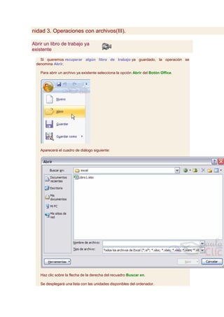 nidad 3. Operaciones con archivos(III).

Abrir un libro de trabajo ya
existente

    Si queremos recuperar algún libro de trabajo ya guardado, la operación se
  denomina Abrir.

    Para abrir un archivo ya existente selecciona la opción Abrir del Botón Office.




    Aparecerá el cuadro de diálogo siguiente:




    Haz clic sobre la flecha de la derecha del recuadro Buscar en.

    Se desplegará una lista con las unidades disponibles del ordenador.
 