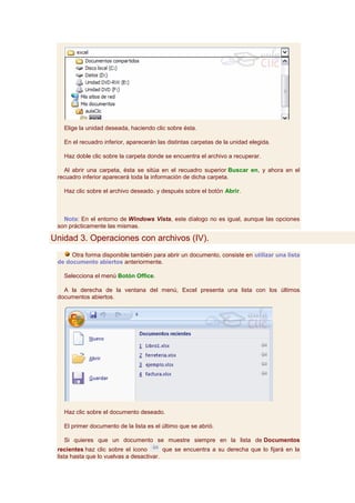 Elige la unidad deseada, haciendo clic sobre ésta.

   En el recuadro inferior, aparecerán las distintas carpetas de la unidad elegida.

   Haz doble clic sobre la carpeta donde se encuentra el archivo a recuperar.

   Al abrir una carpeta, ésta se sitúa en el recuadro superior Buscar en, y ahora en el
 recuadro inferior aparecerá toda la información de dicha carpeta.

   Haz clic sobre el archivo deseado. y después sobre el botón Abrir.



   Nota: En el entorno de Windows Vista, este díalogo no es igual, aunque las opciones
 son prácticamente las mismas.

Unidad 3. Operaciones con archivos (IV).
      Otra forma disponible también para abrir un documento, consiste en utilizar una lista
 de documento abiertos anteriormente.

   Selecciona el menú Botón Office.

   A la derecha de la ventana del menú, Excel presenta una lista con los últimos
 documentos abiertos.




   Haz clic sobre el documento deseado.

   El primer documento de la lista es el último que se abrió.

   Si quieres que un documento se muestre siempre en la lista de Documentos
 recientes haz clic sobre el icono        que se encuentra a su derecha que lo fijará en la
 lista hasta que lo vuelvas a desactivar.
 