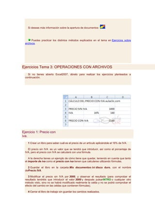Si deseas más información sobre la apertura de documentos:         .



        Puedes practicar los distintos métodos explicados en el tema en Ejercicios sobre
  archivos.




Ejercicios Tema 3: OPERACIONES CON ARCHIVOS
    Si no tienes abierto Excel2007, ábrelo para realizar los ejercicios planteados a
  continuación.




Ejercicio 1: Precio con
iva.

    1 Crear un libro para saber cuál es el precio de un artículo aplicándole el 16% de IVA.

    El precio sin IVA es un valor que se tendrá que introducir, así como el porcentaje de
  IVA, pero el precio con IVA se calculará con una fórmula.

     A la derecha tienes un ejemplo de cómo tiene que quedar, teniendo en cuenta que tanto
  el importe de iva como el precio con iva tienen que calcularse utilizando fórmulas.

    2 Guardar el libro en la carpeta Mis documentos del disco duro, con el nombre
  dePrecio IVA.

     3 Modificar el precio sin IVA por 3000, y observar el resultado (para comprobar el
  resultado tendréis que introducir el valor 3000 y después pulsarINTRO o cualquier otro
  método visto, sino no se habrá modificado realmente la celda y no se podrá comprobar el
  efecto del cambio en las celdas que contienen fórmulas).

    4 Cerrar el libro de trabajo sin guardar los cambios realizados.
 