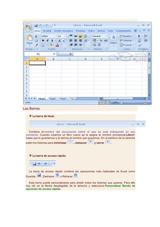 Las Barras

      La barra de título




   Contiene el nombre del documento sobre el que se está trabajando en ese
 momento. Cuando creamos un libro nuevo se le asigna el nombre provisional Libro1,
 hasta que lo guardemos y le demos el nombre que queramos. En el extremo de la derecha
 están los botones para minimizar       , restaurar   y cerrar     .



      La barra de acceso rápido




   La barra de acceso rápido contiene las operaciones más habituales de Excel como
 Guardar     , Deshacer     o Rehacer      .

   Esta barra puede personalizarse para añadir todos los botones que quieras. Para ello
 haz clic en la flecha desplegable de la derecha y selecciona Personalizar Banda de
 opciones de acceso rápido.
 
