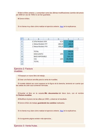 5 Abrir el libro anterior, y comprobar como las últimas modificaciones (cambio del precio
  por 3000 en vez de 1000) no se han guardado.

    6 Cerrar el libro.



    Si no tienes muy claro cómo realizar el ejercicio anterior, Aquí te lo explicamos.




Ejercicio 2: Factura
muebles.

    1 Empezar un nuevo libro de trabajo.

    2 Crear una factura sencilla para la venta de muebles.

     El modelo deberá ser como aparece en la figura de la derecha, teniendo en cuenta que
  las celdas de color azul contienen fórmulas.



    3 Guardar el libro en la carpeta Mis documentos del disco duro, con el nombre
  de Factura muebles.

    4 Modificar el precio de las sillas por 2000, y observar el resultado.

    5 Cerrar el libro de trabajo guardando los cambios realizados.



    Si no tienes muy claro cómo realizar el ejercicio anterior, Aquí te lo explicamos.



    En la siguiente página existen más ejercicios...



Ejercicio 3: Venta frutas.
 