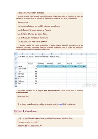 1 Empezar un nuevo libro de trabajo.

     2 Crear un libro para realizar una previsión de ventas para todo el semestre a partir de
  las ventas de Enero y del incremento o decremento de éstos a lo largo del semestre.

    Sabemos que:

    Las ventas de Febrero son un 12% más que las de Enero.

    Las de Marzo, 5% menos que las de Febrero.

    Las de Abril, 10% más que las de Marzo.

    Las de Mayo, 5% menos que las de Abril.

    Las de Junio, 15% más que las de Mayo.

    El modelo deberá ser como aparece en la figura inferior, teniendo en cuenta que las
  celdas de color azul contienen fórmulas. Sólo se realizarán para la Fresa, en ejercicios
  posteriores lo ampliaremos a las demás frutas.




    3 Guardar el libro en la carpeta Mis documentos del disco duro, con el nombre
  de Venta frutas.

    4 Cerrar el libro.



    Si no tienes muy claro cómo realizar el ejercicio anterior, Aquí te lo explicamos.



Ejercicio 4: Venta frutas
II.

    1 Abrir el libro Venta frutas de la carpeta Mis documentos del disco duro.

    Vamos a ampliar el modelo.

    2 Escribir TOTAL en la celda H4.
 