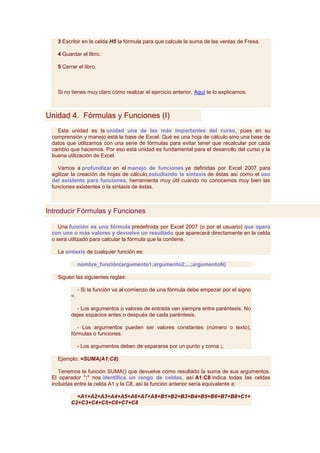 3 Escribir en la celda H5 la fórmula para que calcule la suma de las ventas de Fresa.

   4 Guardar el libro.

   5 Cerrar el libro.



   Si no tienes muy claro cómo realizar el ejercicio anterior, Aquí te lo explicamos.



Unidad 4. Fórmulas y Funciones (I)
   Esta unidad es la unidad una de las más importantes del curso, pues en su
 comprensión y manejo está la base de Excel. Qué es una hoja de cálculo sino una base de
 datos que utilizamos con una serie de fórmulas para evitar tener que recalcular por cada
 cambio que hacemos. Por eso esta unidad es fundamental para el desarrollo del curso y la
 buena utilización de Excel.

    Vamos a profundizar en el manejo de funciones ya definidas por Excel 2007 para
 agilizar la creación de hojas de cálculo,estudiando la sintaxis de éstas así como el uso
 del asistente para funciones, herramienta muy útil cuando no conocemos muy bien las
 funciones existentes o la sintaxis de éstas.



Introducir Fórmulas y Funciones

    Una función es una fórmula predefinida por Excel 2007 (o por el usuario) que opera
 con uno o más valores y devuelve un resultado que aparecerá directamente en la celda
 o será utilizado para calcular la fórmula que la contiene.

   La sintaxis de cualquier función es:

              nombre_función(argumento1;argumento2;...;argumentoN)

   Siguen las siguientes reglas:

              - Si la función va al comienzo de una fórmula debe empezar por el signo
         =.

           - Los argumentos o valores de entrada van siempre entre paréntesis. No
         dejes espacios antes o después de cada paréntesis.

            - Los argumentos pueden ser valores constantes (número o texto),
         fórmulas o funciones.

              - Los argumentos deben de separarse por un punto y coma ;.

   Ejemplo: =SUMA(A1:C8)

    Tenemos la función SUMA() que devuelve como resultado la suma de sus argumentos.
 El operador ":" nos identifica un rango de celdas, así A1:C8 indica todas las celdas
 incluidas entre la celda A1 y la C8, así la función anterior sería equivalente a:

           =A1+A2+A3+A4+A5+A6+A7+A8+B1+B2+B3+B4+B5+B6+B7+B8+C1+
         C2+C3+C4+C5+C6+C7+C8
 