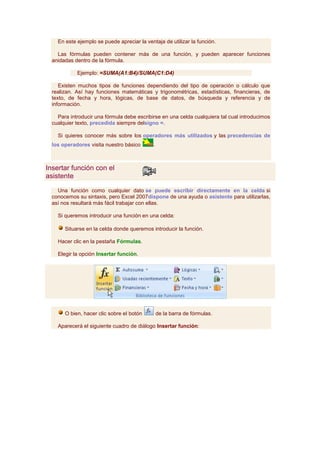 En este ejemplo se puede apreciar la ventaja de utilizar la función.

    Las fórmulas pueden contener más de una función, y pueden aparecer funciones
  anidadas dentro de la fórmula.

            Ejemplo: =SUMA(A1:B4)/SUMA(C1:D4)

     Existen muchos tipos de funciones dependiendo del tipo de operación o cálculo que
  realizan. Así hay funciones matemáticas y trigonométricas, estadísticas, financieras, de
  texto, de fecha y hora, lógicas, de base de datos, de búsqueda y referencia y de
  información.

    Para introducir una fórmula debe escribirse en una celda cualquiera tal cual introducimos
  cualquier texto, precedida siempre delsigno =.

    Si quieres conocer más sobre los operadores más utilizados y las precedencias de
  los operadores visita nuestro básico       .



Insertar función con el
asistente

    Una función como cualquier dato se puede escribir directamente en la celda si
  conocemos su sintaxis, pero Excel 2007dispone de una ayuda o asistente para utilizarlas,
  así nos resultará más fácil trabajar con ellas.

    Si queremos introducir una función en una celda:

       Situarse en la celda donde queremos introducir la función.

    Hacer clic en la pestaña Fórmulas.

    Elegir la opción Insertar función.




       O bien, hacer clic sobre el botón         de la barra de fórmulas.

    Aparecerá el siguiente cuadro de diálogo Insertar función:
 