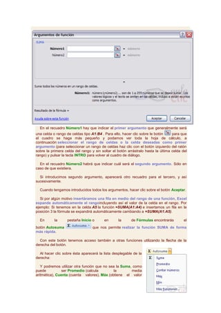 En el recuadro Número1 hay que indicar el primer argumento que generalmente será
una celda o rango de celdas tipo A1:B4 . Para ello, hacer clic sobre le botón     para que
el cuadro se haga más pequeño y podamos ver toda la hoja de cálculo, a
continuación seleccionar el rango de celdas o la celda deseadas como primer
argumento (para seleccionar un rango de celdas haz clic con el botón izquierdo del ratón
sobre la primera celda del rango y sin soltar el botón arrástralo hasta la última celda del
rango) y pulsar la tecla INTRO para volver al cuadro de diálogo.

  En el recuadro Número2 habrá que indicar cuál será el segundo argumento. Sólo en
caso de que existiera.

  Si introducimos segundo argumento, aparecerá otro recuadro para el tercero, y así
sucesivamente.

  Cuando tengamos introducidos todos los argumentos, hacer clic sobre el botón Aceptar.

   Si por algún motivo insertáramos una fila en medio del rango de una función, Excel
expande automáticamente el rangoincluyendo así el valor de la celda en el rango. Por
ejemplo: Si tenemos en la celda A5 la función =SUMA(A1:A4) e insertamos un fila en la
posición 3 la fórmula se expandirá automáticamente cambiando a =SUMA(A1:A5).

  En       la      pestaña Inicio o      en      la      de Fórmulas encontrarás         el
botón Autosuma                    que nos permite realizar la función SUMA de forma
más rápida.

  Con este botón tenemos acceso también a otras funciones utilizando la flecha de la
derecha del botón.

  Al hacer clic sobre ésta aparecerá la lista desplegable de la
derecha:

   Y podremos utilizar otra función que no sea la Suma, como
puede           ser Promedio (calcula         la       media
aritmética), Cuenta (cuenta valores), Máx (obtiene el valor
 