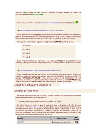 máximo) o Mín (obtiene el valor mínimo). Ademas de poder accesar al diálogo de
 funciones a través de Más Funciones...




   Si quieres conocer más sobre las referencias y nombres visita nuestro básico        .



      Utilizar Expresiones como argumentos de las Funciones

    Excel permite que en una función tengamos como argumentos expresiones, por ejemplo
 la suma de dos celdas (A1+A3). El orden de ejecución de la función será primero resolver
 las expresiones y después ejecutar la función sobre el resultado de las expresiones.

   Por ejemplo, si tenemos la siguiente función =Suma((A1+A3);(A2-A4)) donde:

           A1 vale 1

           A2 vale 5

           A3 vale 2

           A4 vale 3

   Excel resolverá primero las expresiones (A1+A3) y (A2-A4) por lo que obtendremos los
 valores 3 y 2 respectivamente, después realizará la suma obteniendo así 5 como resultado.



      Utilizar Funciones como argumentos de las Funciones

    Excel también permite que una función se convierta en argumento de otra función, de
 esta forma podemos realizar operaciones realmente complejas en una simple celda. Por
 ejemplo =MAX(SUMA(A1:A4);B3) , esta fórmula consta de la combinación de dos
 funciones, la suma y el valor máximo. Excel realizará primero la suma SUMA(A1:A4) y
 después calculará el valor máximo entre el resultado de la suma y la celda B3.

Unidad 4. Fórmulas y Funciones (III)

Funciones de fecha y hora

   De entre todo el conjunto de funciones, en este apartado estudiaremos las funciones
 dedicadas al tratamiento de fechas y horas.

   Y estas son todas las posibles funciones ofrecidas por Excel.

    En varias funciones veremos que el argumento que se le pasa o el valor que nos
 devuelve es un "número de serie". Pues bien, Excel llama número de serie al número de
 días transcurridos desde el 0 de enero de 1900 hasta la fecha introducida, es decir coge la
 fecha inicial del sistema como el día 0/1/1900 y a partir de ahí empieza a contar, en las
 funciones que tengan núm_de_serie como argumento, podremos poner un número o bien
 la referencia de una celda que contenga una fecha.
                                                                                  Ver
   Función                                                Descripción
                                                                                 detalle
   AHORA()                                         Devuelve la fecha y la hora
 