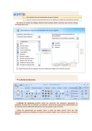 Se abrirá un cuadro de diálogo desde donde podrás añadir acciones que iremos viendo
a lo largo del curso:




     La Banda de Opciones




   La Banda de opciones contiene todas las opciones del programa agrupadas en
pestañas. Al hacer clic en Insertar, por ejemplo, veremos las operaciones relacionadas con
la inserción de los diferentes elementos que se pueden crear en Excel.

  Todas las operaciones se pueden hacer a partir de estos menús. Pero las más
habituales podríamos añadirlas a la barra de acesso rápido como hemos visto en el punto
anterior.
 