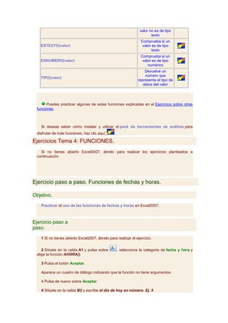 valor no es de tipo
                                                                        texto
                                                                 Comprueba si un
   ESTEXTO(valor)                                                 valor es de tipo
                                                                        texto
                                                                 Comprueba si un
   ESNUMERO(valor)                                                valor es de tipo
                                                                     numérico
                                                                    Devuelve un
                                                                    número que
   TIPO(valor)
                                                                representa el tipo de
                                                                   datos del valor




       Puedes practicar algunas de estas funciones explicadas en el Ejercicios sobre otras
 funciones.



   Si deseas saber cómo instalar y utilizar el pack de herramientas de análisis para
 disfrutar de más funciones, haz clic aquí      .

Ejercicios Tema 4: FUNCIONES.
   Si no tienes abierto Excel2007, ábrelo para realizar los ejercicios planteados a
 continuación.




Ejercicio paso a paso. Funciones de fechas y horas.

Objetivo.

   Practicar el uso de las funciones de fechas y horas en Excel2007.



Ejercicio paso a
paso.

   1 Si no tienes abierto Excel2007, ábrelo para realizar el ejercicio.


    2 Sitúate en la celda A1 y pulsa sobre          , selecciona la categoria de fecha y hora y
 elige la función AHORA().

   3 Pulsa el botón Aceptar.

   Aparece un cuadro de diálogo indicando que la función no tiene argumentos.

   4 Pulsa de nuevo sobre Aceptar.

   4 Sitúate en la celda B2 y escribe el día de hoy en número. Ej. 5
 