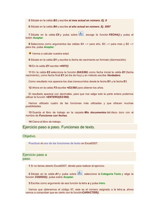 5 Sitúate en la celda B3 y escribe el mes actual en número. Ej. 8

   6 Sitúate en la celda B4 y escribe el año actual en número. Ej. 2007


   7 Sitúate en la celda C5 y pulsa sobre          , escoge la función FECHA() y pulsa el
 botón Aceptar.

   8 Selecciona como argumentos las celdas B4 --> para año, B3 --> para mes y B2 -->
 para día, pulsa Aceptar.

      Vamos a calcular nuestra edad.

   9 Sitúate en la celda D1 y escribe tu fecha de nacimiento en formato (dia/mes/año)

   10 En la celda E1 escribe =HOY()

   11 En la celda E2 selecciona la función DIAS360, como fecha inicial la celda D1 (fecha
 nacimiento), como fecha final E1 (el día de hoy) y en método escribe Verdadero.

   Como resultado nos aparece los días transcurridos desde la fecha D1 y la fecha E1.

   12 Ahora en la celda F3 escribe =E2/360 para obtener los años.

    El resultado aparece con decimales, para que nos salga solo la parte entera podemos
 utilizar la función =ENTERO(E2/360).

   Hemos utilizado cuatro de las funciones más utilizadas y que ofrecen muchas
 posibilidades.

   13 Guarda el libro de trabajo en la carpeta Mis documentos del disco duro con el
 nombre de Funciones con fechas.

   14 Cierra el libro de trabajo.

Ejercicio paso a paso. Funciones de texto.

Objetivo.

   Practicar el uso de las funciones de texto en Excel2007.



Ejercicio paso a
paso.

   1 Si no tienes abierto Excel2007, ábrelo para realizar el ejercicio.


    2 Sitúate en la celda A1 y pulsa sobre        , selecciona la Categoría Texto y elige la
 función CODIGO(), pulsa sobre Aceptar.

   3 Escribe como argumento de esa función la letra a y pulsa Intro.

   Vemos que obtenemos el código 97, este es el número asignado a la letra a, ahora
 vamos a comprobar que es cierto con la funciónCARACTER().
 