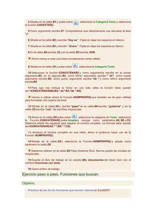 4 Sitúate en la celda B1 y pulsa sobre     , selecciona la Categoría Texto y selecciona
 la función CARACTER().

    5 Como argumento escribe 97. Comprobamos que efectivamente nos devuelve la letra
 "a".

   6 Sitúate en la celda B2 y escribe "Hoy es ". Fíjate en dejar los espacios en blanco.

   7 Sitúate en la celda B3 y escribe " Enero ". Fíjate en dejar los espacios en blanco.

   8 En la celda B4 escribe 22 y en la celda B5 escribe 2006.

      Ahora vamos a crear una frase concatenando varias celdas.


   9 Sitúate en la celda C5 y pulsa sobre     , selecciona la Categoría Texto

   10 Selecciona la función CONCATENAR() y como argumentos escribe en el primer
 argumento B2, en el segundo B4, como tercer argumento escribe " de", como cuarto
 argumento escribe B3, como quinto argumento escribe "de " y como último argumento
 escribeB5.

   11 Para que nos indique la fecha en una sola celda la función debe quedar
 así =CONCATENAR(B2;B4;" de";B3;"de ";B5).

       Vamos a utilizar ahora la Función NOMPROPIO() que también es de gran utilidad
 para formatear una cadena de texto.

   12 Sitúate en la celda A6 y escribe "pepe" en la celda B6 escribe "gutierrez" y en la
 celda C6 escribe "ruiz". No escribas mayúsculas.


   13 Ahora en la celda D6 pulsa sobre    , selecciona la categoria de Texto, selecciona
 la Función CONCATENAR() pulsa Aceptary escoge como parámetros A6, B6 y C6.
 Debemos añadir los espacios para separar el nombre completo. La fórmula debe quedar
 así=CONCATENAR(A6;" ";B6;" ";C6).

   Ya tenemos el nombre completo en una celda, ahora sí podemos hacer uso de la
 Función NOMPROPIO().

   14 Sitúate en la celda G6 y selecciona la Función NOMPROPIO() y pásale como
 parámetro la celda D6.

     Debemos obtener en la celda G6 Pepe Gutierrez Ruiz. Nos ha puesto las iniciales en
 mayúsculas.

   15 Guarda el libro de trabajo en la carpeta Mis documentos del disco duro con el
 nombre Funciones con texto.

   16 Cierra el libro de trabajo.

Ejercicio paso a paso. Funciones que buscan.

Objetivo.

   Practicar el uso de las funciones que buscan valores en Excel2007.
 