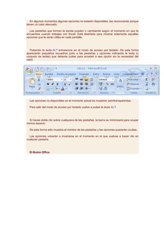En algunos momentos algunas opciones no estarán disponibles, las reconocerás porque
tienen un color atenuado.

  Las pestañas que forman la banda pueden ir cambiando según el momento en que te
encuentres cuando trabajes con Excel. Está diseñada para mostrar solamente aquellas
opciones que te serán útiles en cada pantalla.



   Pulsando la tecla ALT entraremos en el modo de acceso por teclado. De esta forma
aparecerán pequeños recuadros junto a las pestañas y opciones indicando la tecla (o
conjunto de teclas) que deberás pulsar para acceder a esa opción sin la necesidad del
ratón.




  Las opciones no disponibles en el momento actual se muestran semitransparentes.

  Para salir del modo de acceso por teclado vuelve a pulsar la tecla ALT.



  Si haces doble clic sobre cualquiera de las pestañas, la barra se minimizará para ocupar
menos espacio.

  De esta forma sólo muestra el nombre de las pestañas y las opciones quedarán ocultas.

  Las opciones volverán a mostrarse en el momento en el que vuelvas a hacer clic en
cualquier pestaña.



  El Botón Office
 