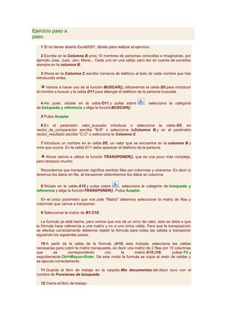 Ejercicio paso a
paso.

   1 Si no tienes abierto Excel2007, ábrelo para realizar el ejercicio.

    2 Escribe en la Columna B unos 10 nombres de personas conocidas e imaginarias, por
 ejemplo Jose, Juan, Javi, Maria... Cada uno en una celda, pero ten en cuenta de ponerlos
 siempre en la columna B.

    3 Ahora en la Columna C escribe números de teléfono al lado de cada nombre que has
 introducido antes.

      Vamos a hacer uso de la función BUSCAR(), utilizaremos la celda D5 para introducir
 el nombre a buscar y la celda D11 para albergar el teléfono de la persona buscada.


   4 Así pues, sitúate en la celda D11 y pulsa sobre               , selecciona la categoria
 de búsqueda y referencia y elige la funciónBUSCAR().

   5 Pulsa Aceptar.

   6 En el parámetro valor_buscado introduce o selecciona la celda D5, en
 vector_de_comparación escribe "B:B" o selecciona laColumna B y en el parámetro
 vector_resultado escribe "C:C" o selecciona la Columna C.

   7 Introduce un nombre en la celda D5, un valor que se encuentre en la columna B y
 mira que ocurre. En la celda D11 debe aparecer el telefono de la persona.

       Ahora vamos a utilizar la función TRANSPONER(), que es una poco más compleja,
 pero tampoco mucho.

    Recordemos que transponer significa cambiar filas por columnas y viceversa. Es decir si
 tenemos los datos en fila, al transponer obtendremos los datos en columna.


    8 Sitúate en la celda A15 y pulsa sobre   , selecciona la categoria de búsqueda y
 referencia y elige la funciónTRANSPONER(). Pulsa Aceptar.

   En el único parámetro que nos pide "Matriz" debemos seleccionar la matriz de filas y
 columnas que vamos a transponer.

   9 Seleccionar la matriz de B1:C10.

    La formula ya está hecha, pero vemos que nos dá un error de valor, esto se debe a que
 la fórmula hace referencia a una matriz y no a una única celda. Para que la transposición
 se efectue correctamente debemos repetir la fórmula para todas las celdas a transponer
 siguiendo los siguientes pasos.

   10 A partir de la celda de la fórmula (A15) esta incluida, selecciona las celdas
 necesarias para cubrir la matriz transpuesta, es decir una matriz de 2 filas por 10 columnas
 que       se       corresponderán        con       la      matriz A15:J16,        pulsar F2 y
 seguidamente Ctrl+Mayus+Enter. De este modo la formula se copia al resto de celdas y
 se ejecuta correctamente.

   11 Guarda el libro de trabajo en la carpeta Mis documentos del disco duro con el
 nombre de Funciones de búsqueda.

   12 Cierra el libro de trabajo.
 