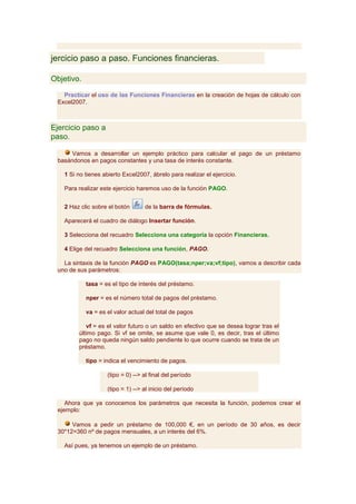 jercicio paso a paso. Funciones financieras.

Objetivo.

   Practicar el uso de las Funciones Financieras en la creación de hojas de cálculo con
 Excel2007.



Ejercicio paso a
paso.

      Vamos a desarrollar un ejemplo práctico para calcular el pago de un préstamo
 basándonos en pagos constantes y una tasa de interés constante.

   1 Si no tienes abierto Excel2007, ábrelo para realizar el ejercicio.

   Para realizar este ejercicio haremos uso de la función PAGO.


   2 Haz clic sobre el botón       de la barra de fórmulas.

   Aparecerá el cuadro de diálogo Insertar función.

   3 Selecciona del recuadro Selecciona una categoría la opción Financieras.

   4 Elige del recuadro Selecciona una función, PAGO.

   La sintaxis de la función PAGO es PAGO(tasa;nper;va;vf;tipo), vamos a describir cada
 uno de sus parámetros:

            tasa = es el tipo de interés del préstamo.

            nper = es el número total de pagos del préstamo.

            va = es el valor actual del total de pagos

           vf = es el valor futuro o un saldo en efectivo que se desea lograr tras el
        último pago. Si vf se omite, se asume que vale 0, es decir, tras el último
        pago no queda ningún saldo pendiente lo que ocurre cuando se trata de un
        préstamo.

            tipo = indica el vencimiento de pagos.

                    (tipo = 0) --> al final del período

                    (tipo = 1) --> al inicio del período

    Ahora que ya conocemos los parámetros que necesita la función, podemos crear el
 ejemplo:

      Vamos a pedir un préstamo de 100,000 €, en un período de 30 años, es decir
 30*12=360 nº de pagos mensuales, a un interés del 6%.

   Así pues, ya tenemos un ejemplo de un préstamo.
 