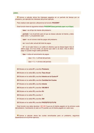 paso.

      Vamos a calcular ahora los intereses pagados en un período de tiempo por un
 préstamo, por ejemplo los intereses del primer ejemplo.

   Para realizar este ejercicio utilizaremos la función PAGOINT

   Esta función tiene la siguiente sintaxis PAGOINT(tasa;periodo;nper;va;vf;tipo)

           tasa = es el tipo de interés del préstamo.

          período = es el período para el que se desea calcular el interés y debe
        estar entre 1 y el parámetro nper

           nper = es el número total de pagos del préstamo.

           va = es el valor actual del total de pagos

           vf = es el valor futuro o un saldo en efectivo que se desea lograr trás el
        último pago. Si vf se omite, se asume que vale 0, es decir, trás el último
        pago no queda ningún saldo pendiente.

           tipo = indica el vencimiento de pagos.

                   (tipo = 0) --> al final del período

                   (tipo = 1) --> al inicio del período



   23 Sitúate en la celda E1 y escribe Préstamo

   24 Sitúate en la celda E2 y escribe Tasa Anual

   25 Sitúate en la celda E3 y escribe Interés en la Cuota Nº

   26 Sitúate en la celda E4 y escribe Cantidad de Cuotas

   27 Sitúate en la celda E5 y escribe Interés

   28 Sitúate en la celda F1 y escribe 100.000 €

   29 Sitúate en la celda F2 y escribe 6%

   30 Sitúate en la celda F3 y escribe 1

   31 Sitúate en la celda F4 y escribe 360

   32 Sitúate en la celda F5 y escribe PAGO(F2/12;F3;F4)

   Esta función nos debe devolver -361,80 € que es el interés pagado en la primera cuota
 del préstamo. Cambiando el valor en F3 podrás ver el interés pagado en cada caso.



      Vamos a calcular ahora las cuotas amortizadas para un préstamo, seguimos
 basándonos en el primer ejercicio.
 