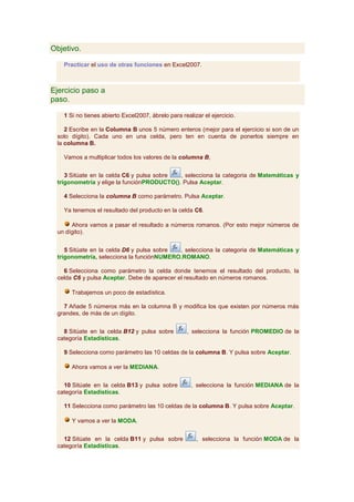 Objetivo.

   Practicar el uso de otras funciones en Excel2007.



Ejercicio paso a
paso.

   1 Si no tienes abierto Excel2007, ábrelo para realizar el ejercicio.

    2 Escribe en la Columna B unos 5 número enteros (mejor para el ejercicio si son de un
 solo dígito). Cada uno en una celda, pero ten en cuenta de ponerlos siempre en
 la columna B.

   Vamos a multiplicar todos los valores de la columna B,


    3 Sitúate en la celda C6 y pulsa sobre  , selecciona la categoria de Matemáticas y
 trigonometría y elige la funciónPRODUCTO(). Pulsa Aceptar.

   4 Selecciona la columna B como parámetro. Pulsa Aceptar.

   Ya tenemos el resultado del producto en la celda C6.

      Ahora vamos a pasar el resultado a números romanos. (Por esto mejor números de
 un dígito).


    5 Sitúate en la celda D6 y pulsa sobre , selecciona la categoria de Matemáticas y
 trigonometría, selecciona la funciónNUMERO.ROMANO.

   6 Selecciona como parámetro la celda donde tenemos el resultado del producto, la
 celda C6 y pulsa Aceptar. Debe de aparecer el resultado en números romanos.

      Trabajemos un poco de estadística.

   7 Añade 5 números más en la columna B y modifica los que existen por números más
 grandes, de más de un dígito.


   8 Sitúate en la celda B12 y pulsa sobre         , selecciona la función PROMEDIO de la
 categoría Estadísticas.

   9 Selecciona como parámetro las 10 celdas de la columna B. Y pulsa sobre Aceptar.

      Ahora vamos a ver la MEDIANA.


   10 Sitúate en la celda B13 y pulsa sobre          , selecciona la función MEDIANA de la
 categoría Estadisticas.

   11 Selecciona como parámetro las 10 celdas de la columna B. Y pulsa sobre Aceptar.

      Y vamos a ver la MODA.


   12 Sitúate en la celda B11 y pulsa sobre            , selecciona la función MODA de la
 categoría Estadísticas.
 