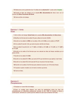 13 Selecciona como parámetro las 10 celdas de la columna B. Y pulsa sobre Aceptar.

    14 Guarda el libro de trabajo en la carpeta Mis documentos del disco duro con el
  nombre de Otras Funciones de Excel.

    15 Cierra el libro de trabajo.




Ejercicio 1: Venta
frutas

    1 Abrir el libro de trabajo Venta fruta de la carpeta Mis documentos del disco duro.

    2 Modificar la fórmula de la celda H5 para utilizar la función SUMA.

    3 Escribir en la celda I4, €/KG, en la celda J4 €, en K4 IVA y en la celda L4 P.V.P.

    4 En la celda I5 escribir 1,5, que será el precio del kilo de fresas.

    5 En la celda I6 escribir 2,1, en I7 1,65, en I8 0,9, en I9 1,68, en I10 2,16, en I11 0,87 y
  en I12 2,4.

    6 Escribir en la celda J5 la fórmula que nos calcule los kilos de fresas vendidos por el
  precio al kilo.

    7 Escribir en la celda A14 IVA:

    8 Escribir en la celda B14 16%, que será el IVA que tendremos que aplicar a las frutas.

    9 Escribir en la celda K5 la fórmula del IVA por el precio € de las fresas.

    10 Escribir en la celda L5 la fórmula para obtener el precio con IVA de las fresas.

    11 Guardar nuestro modelo con el mismo nombre que tenía.

    12 Cerrar el libro.




Ejercicio 2:
Precipitaciones.

    1 Empezar un nuevo libro de trabajo.

    2 Crear un modelo para obtener una serie de estadísticas sobre los días con
  precipitaciones en diferentes poblaciones durante el año 1999. El modelo lo tienes a
  continuación, teniendo en cuenta que las celdas de color azul contienen fórmulas.
 