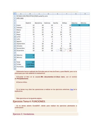 Solamente hemos realizado las fórmulas para el mes de Enero y para Madrid, pero no te
 preocupes que más adelante lo acabaremos.

   3 Guardar el libro en la carpeta Mis documentos del disco duro, con el nombre
 de Precipitaciones.

   4 Cerrar el libro.



   Si no tienes muy claro las operaciones a realizar en los ejercicios anteriores, Aquí te lo
 explicamos.



   Más ejercicios en la siguiente página...

Ejercicios Tema 4: FUNCIONES.
   Si no tienes abierto Excel2007, ábrelo para realizar los ejercicios planteados a
 continuación.



Ejercicio 3: Vendedores.
 