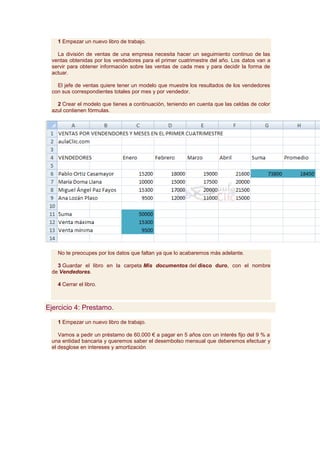 1 Empezar un nuevo libro de trabajo.

   La división de ventas de una empresa necesita hacer un seguimiento continuo de las
 ventas obtenidas por los vendedores para el primer cuatrimestre del año. Los datos van a
 servir para obtener información sobre las ventas de cada mes y para decidir la forma de
 actuar.

   El jefe de ventas quiere tener un modelo que muestre los resultados de los vendedores
 con sus correspondientes totales por mes y por vendedor.

   2 Crear el modelo que tienes a continuación, teniendo en cuenta que las celdas de color
 azul contienen fórmulas.




   No te preocupes por los datos que faltan ya que lo acabaremos más adelante.

   3 Guardar el libro en la carpeta Mis documentos del disco duro, con el nombre
 de Vendedores.

   4 Cerrar el libro.



Ejercicio 4: Prestamo.

   1 Empezar un nuevo libro de trabajo.

    Vamos a pedir un préstamo de 60.000 € a pagar en 5 años con un interés fijo del 9 % a
 una entidad bancaria y queremos saber el desembolso mensual que deberemos efectuar y
 el desglose en intereses y amortización
 